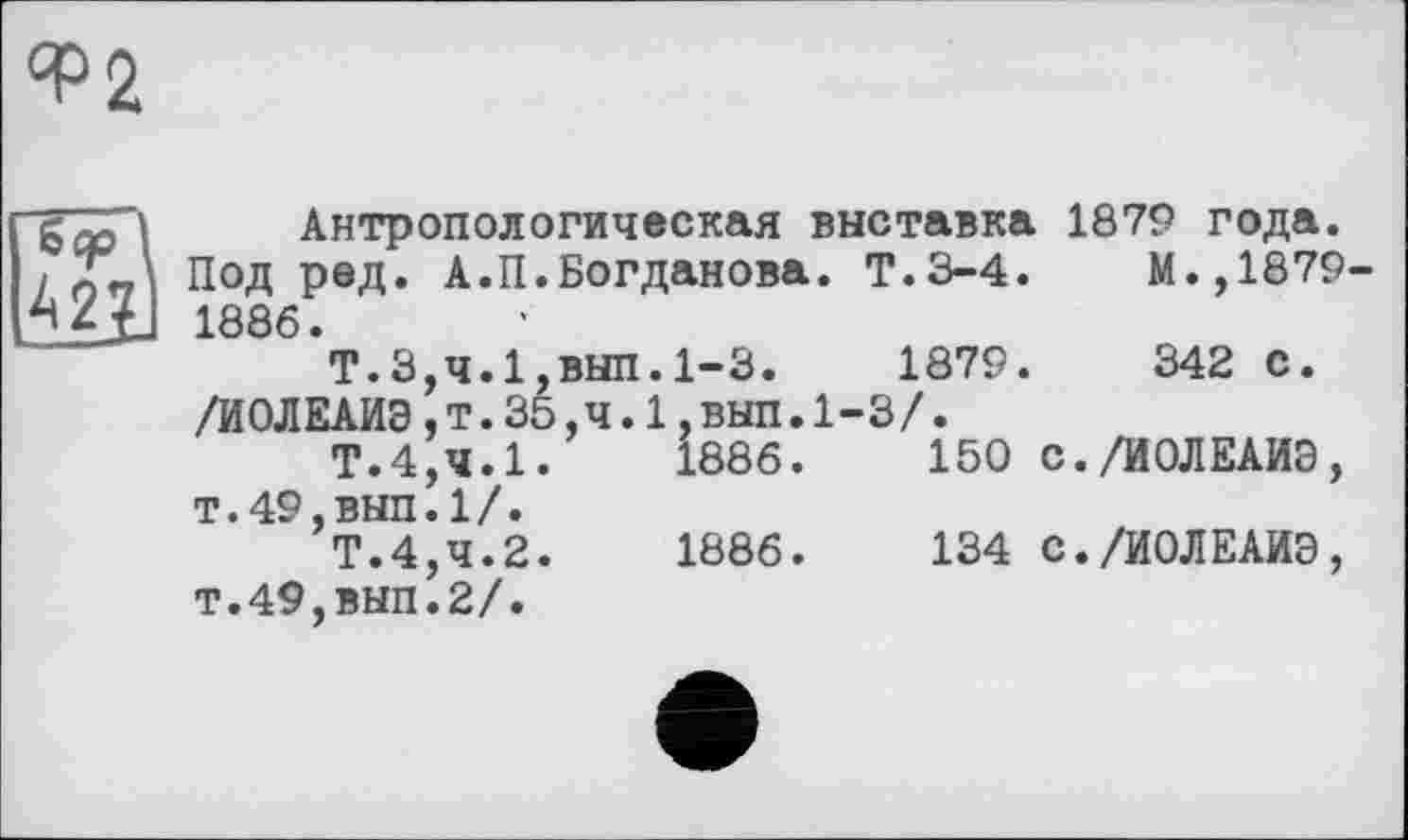 ﻿<Р2
Sep 42;
Антропологическая выставка 1879 года. Под ред. А.П.Богданова. Т.3-4.	М.,1879-
1886.
Т.3,4.1,ВЫП.1-3.	1879.	342 С.
/ИОЛЕАИЭ,т.35,ч.1,вып.1-3/.
Т.4,4.1.	1886.	150 с./ИОЛЕАИЭ,
т.49,вып.1/.
Т.4,4.2.	1886.	134 с./ИОЛЕАИЭ,
т.49,вып.2/.